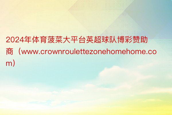 2024年体育菠菜大平台英超球队博彩赞助商（www.crownroulettezonehomehome.com）