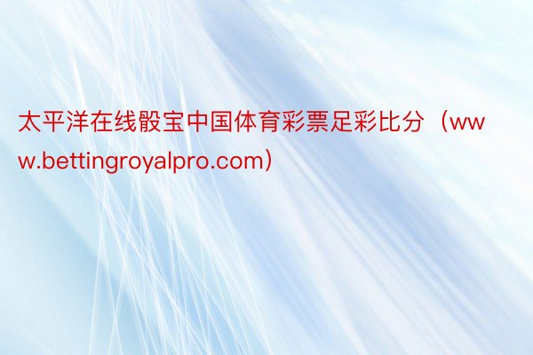 太平洋在线骰宝中国体育彩票足彩比分（www.bettingroyalpro.com）