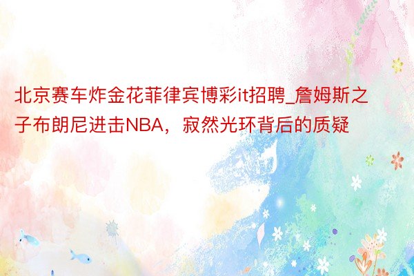 北京赛车炸金花菲律宾博彩it招聘_詹姆斯之子布朗尼进击NBA，寂然光环背后的质疑