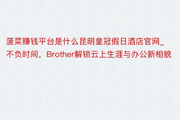 菠菜赚钱平台是什么昆明皇冠假日酒店官网_不负时间，Brother解锁云上生涯与办公新相貌