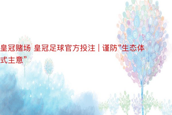皇冠赌场 皇冠足球官方投注 | 谨防“生态体式主意”