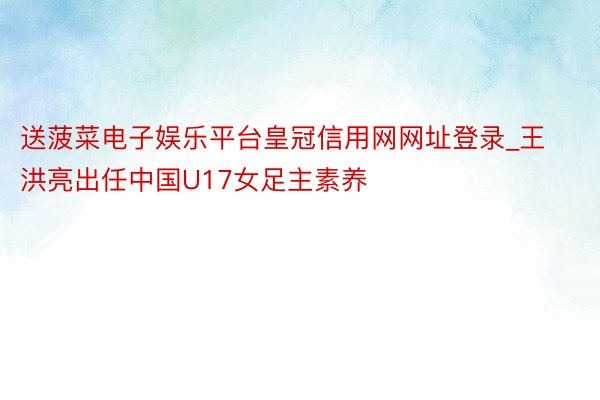 送菠菜电子娱乐平台皇冠信用网网址登录_王洪亮出任中国U17女足主素养