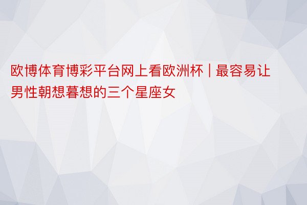 欧博体育博彩平台网上看欧洲杯 | 最容易让男性朝想暮想的三个星座女