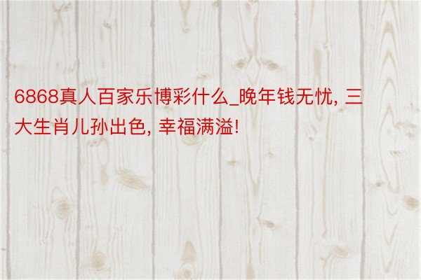 6868真人百家乐博彩什么_晚年钱无忧, 三大生肖儿孙出色, 幸福满溢!