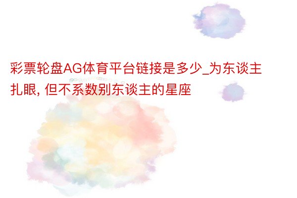 彩票轮盘AG体育平台链接是多少_为东谈主扎眼, 但不系数别东谈主的星座