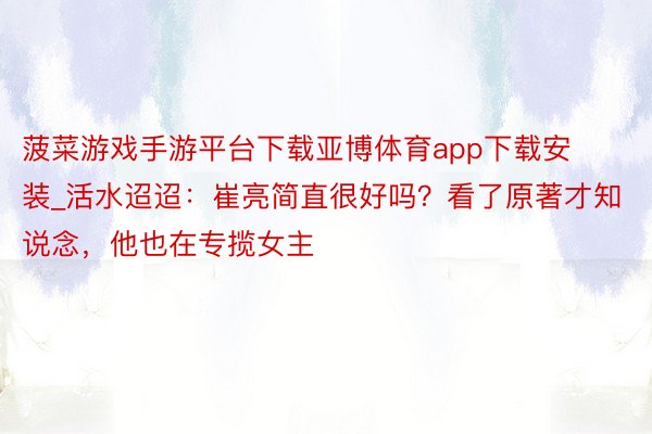 菠菜游戏手游平台下载亚博体育app下载安装_活水迢迢：崔亮简直很好吗？看了原著才知说念，他也在专揽女主
