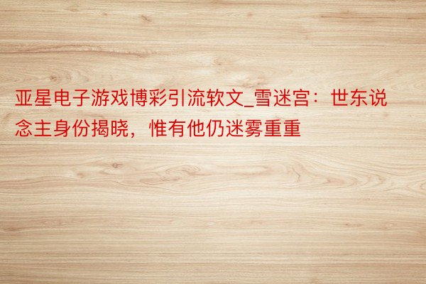 亚星电子游戏博彩引流软文_雪迷宫：世东说念主身份揭晓，惟有他仍迷雾重重