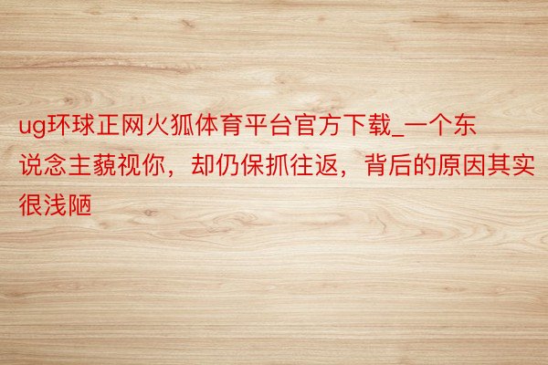 ug环球正网火狐体育平台官方下载_一个东说念主藐视你，却仍保抓往返，背后的原因其实很浅陋