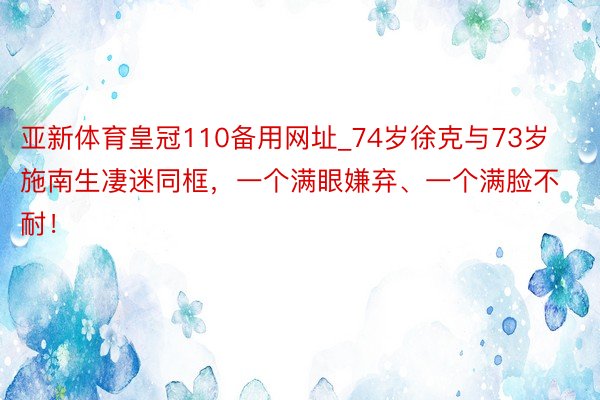亚新体育皇冠110备用网址_74岁徐克与73岁施南生凄迷同框，一个满眼嫌弃、一个满脸不耐！