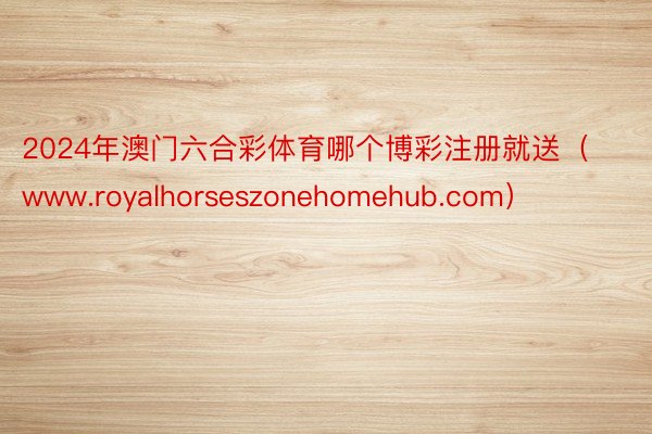 2024年澳门六合彩体育哪个博彩注册就送（www.royalhorseszonehomehub.com）