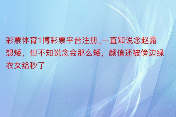 彩票体育1博彩票平台注册_一直知说念赵露想矮，但不知说念会那么矮，颜值还被傍边绿衣女给秒了
