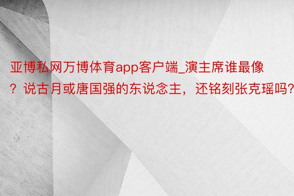 亚博私网万博体育app客户端_演主席谁最像？说古月或唐国强的东说念主，还铭刻张克瑶吗？