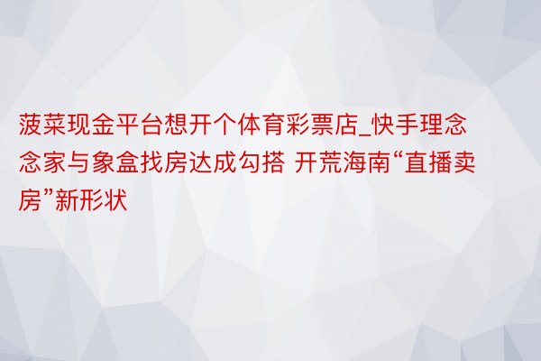 菠菜现金平台想开个体育彩票店_快手理念念家与象盒找房达成勾搭 开荒海南“直播卖房”新形状