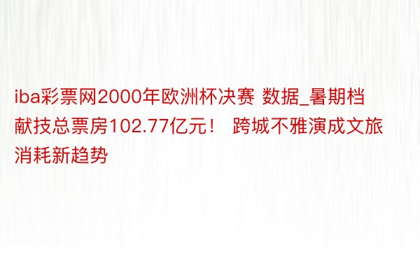 iba彩票网2000年欧洲杯决赛 数据_暑期档献技总票房102.77亿元！ 跨城不雅演成文旅消耗新趋势
