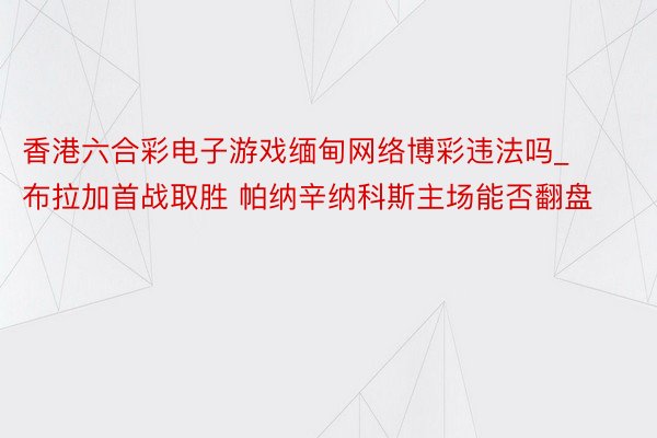 香港六合彩电子游戏缅甸网络博彩违法吗_布拉加首战取胜 帕纳辛纳科斯主场能否翻盘