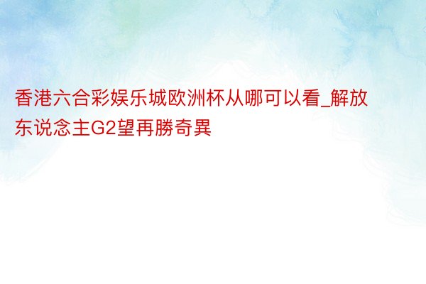 香港六合彩娱乐城欧洲杯从哪可以看_解放东说念主G2望再勝奇異
