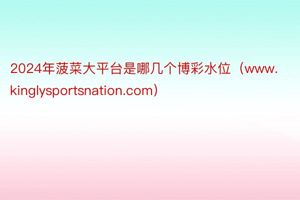 2024年菠菜大平台是哪几个博彩水位（www.kinglysportsnation.com）
