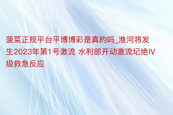 菠菜正规平台平博博彩是真的吗_淮河将发生2023年第1号激流 水利部开动激流圮绝Ⅳ级救急反应