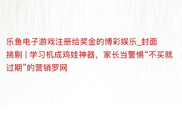 乐鱼电子游戏注册给奖金的博彩娱乐_封面挑剔 | 学习机成鸡娃神器，家长当警惕“不买就过期”的营销罗网
