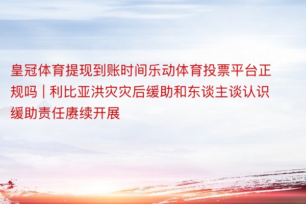 皇冠体育提现到账时间乐动体育投票平台正规吗 | 利比亚洪灾灾后缓助和东谈主谈认识缓助责任赓续开展