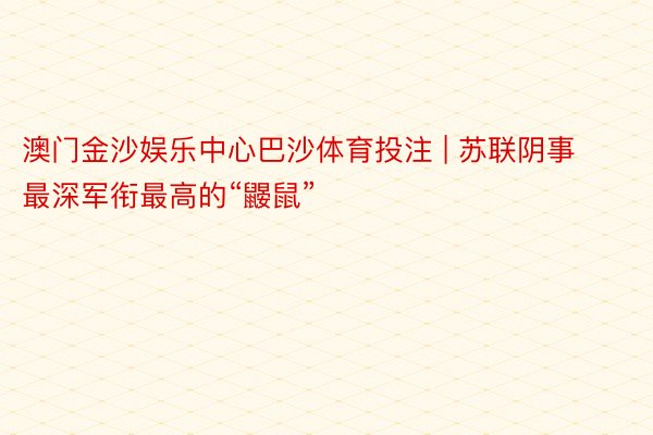 澳门金沙娱乐中心巴沙体育投注 | 苏联阴事最深军衔最高的“鼹鼠”