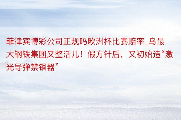 菲律宾博彩公司正规吗欧洲杯比赛赔率_乌最大钢铁集团又整活儿！假方针后，又初始造“激光导弹禁锢器”