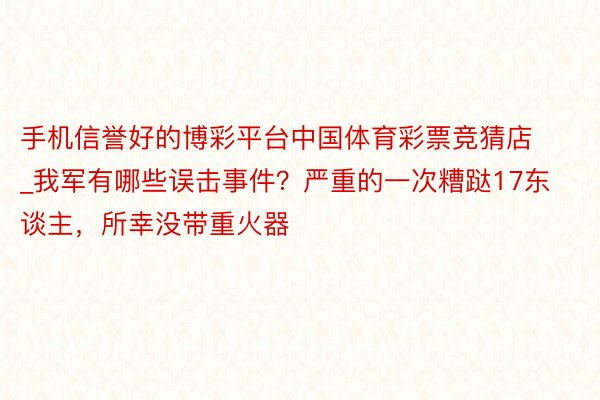 手机信誉好的博彩平台中国体育彩票竞猜店_我军有哪些误击事件？严重的一次糟跶17东谈主，所幸没带重火器