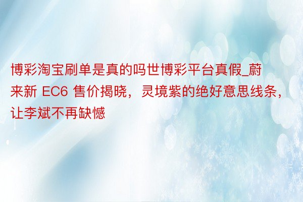 博彩淘宝刷单是真的吗世博彩平台真假_蔚来新 EC6 售价揭晓，灵境紫的绝好意思线条，让李斌不再缺憾
