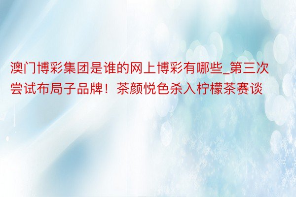澳门博彩集团是谁的网上博彩有哪些_第三次尝试布局子品牌！茶颜悦色杀入柠檬茶赛谈