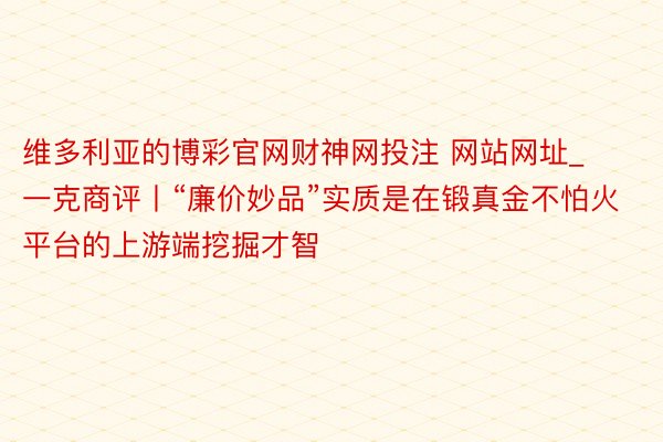 维多利亚的博彩官网财神网投注 网站网址_一克商评丨“廉价妙品”实质是在锻真金不怕火平台的上游端挖掘才智
