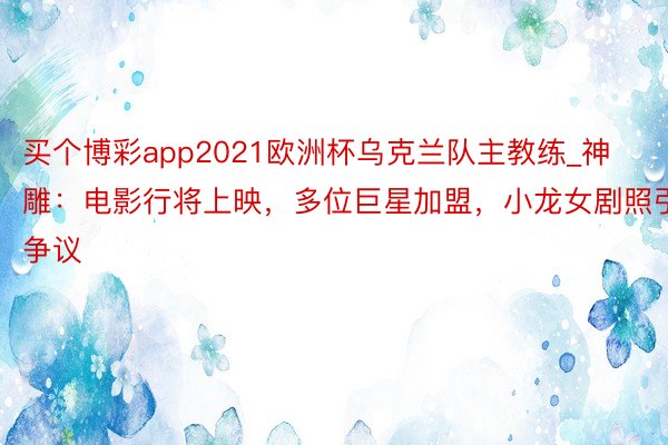 买个博彩app2021欧洲杯乌克兰队主教练_神雕：电影行将上映，多位巨星加盟，小龙女剧照引争议