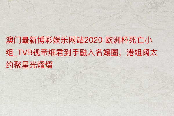 澳门最新博彩娱乐网站2020 欧洲杯死亡小组_TVB视帝细君到手融入名媛圈，港姐阔太约聚星光熠熠