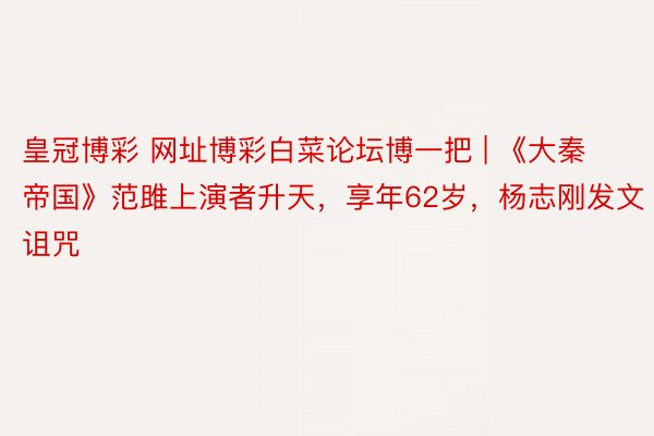 皇冠博彩 网址博彩白菜论坛博一把 | 《大秦帝国》范雎上演者升天，享年62岁，杨志刚发文诅咒