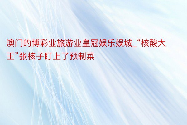 澳门的博彩业旅游业皇冠娱乐娱城_“核酸大王”张核子盯上了预制菜