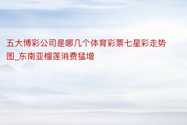 五大博彩公司是哪几个体育彩票七星彩走势图_东南亚榴莲消费猛增