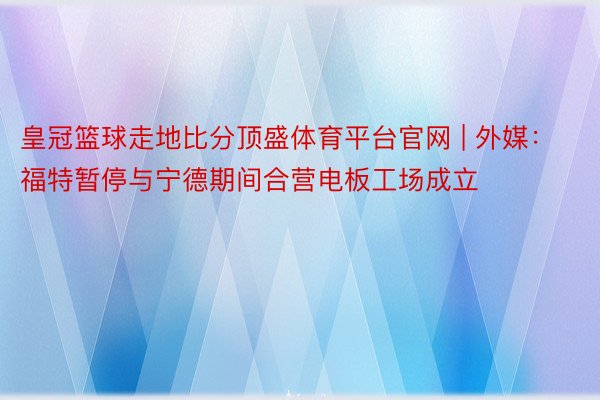 皇冠篮球走地比分顶盛体育平台官网 | 外媒：福特暂停与宁德期间合营电板工场成立