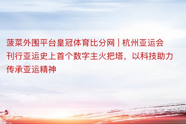 菠菜外围平台皇冠体育比分网 | 杭州亚运会刊行亚运史上首个数字主火把塔，以科技助力传承亚运精神