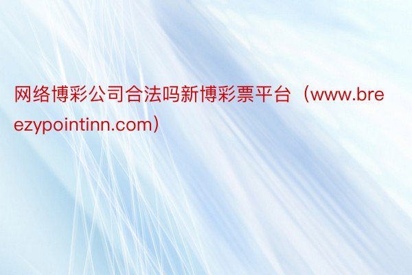 网络博彩公司合法吗新博彩票平台（www.breezypointinn.com）