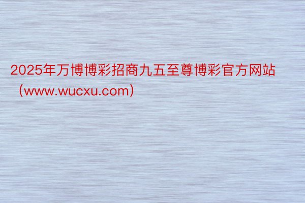 2025年万博博彩招商九五至尊博彩官方网站（www.wucxu.com）