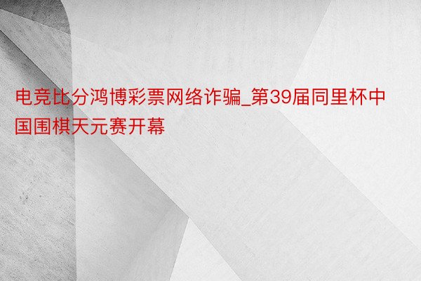 电竞比分鸿博彩票网络诈骗_第39届同里杯中国围棋天元赛开幕