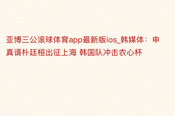 亚博三公滚球体育app最新版ios_韩媒体：申真谞朴廷桓出征上海 韩国队冲击农心杯