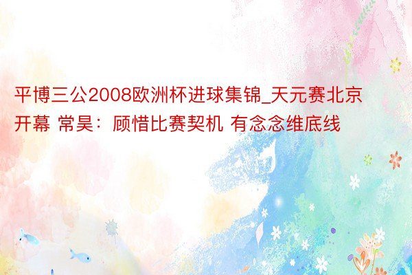 平博三公2008欧洲杯进球集锦_天元赛北京开幕 常昊：顾惜比赛契机 有念念维底线