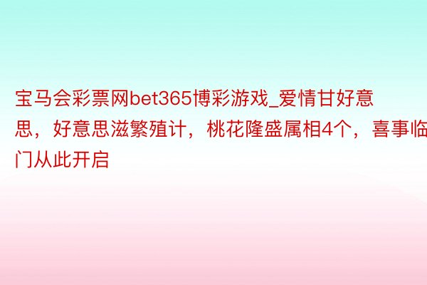 宝马会彩票网bet365博彩游戏_爱情甘好意思，好意思滋繁殖计，桃花隆盛属相4个，喜事临门从此开启