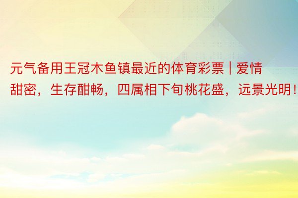 元气备用王冠木鱼镇最近的体育彩票 | 爱情甜密，生存酣畅，四属相下旬桃花盛，远景光明！
