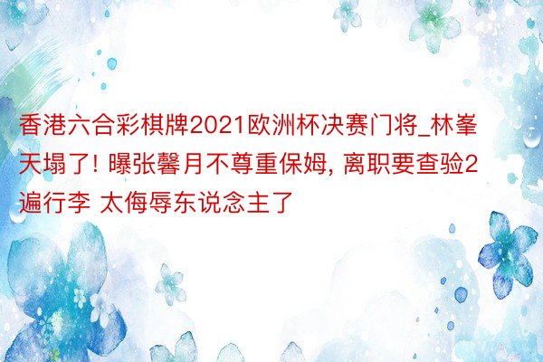 香港六合彩棋牌2021欧洲杯决赛门将_林峯天塌了! 曝张馨月不尊重保姆, 离职要查验2遍行李 太侮辱东说念主了