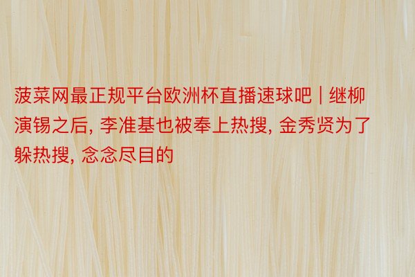 菠菜网最正规平台欧洲杯直播速球吧 | 继柳演锡之后, 李准基也被奉上热搜, 金秀贤为了躲热搜, 念念尽目的