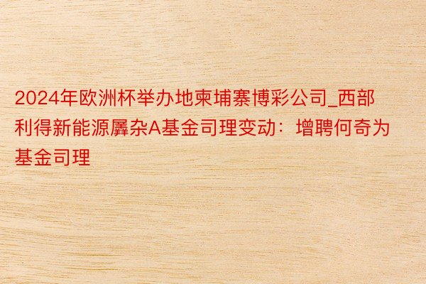 2024年欧洲杯举办地柬埔寨博彩公司_西部利得新能源羼杂A基金司理变动：增聘何奇为基金司理